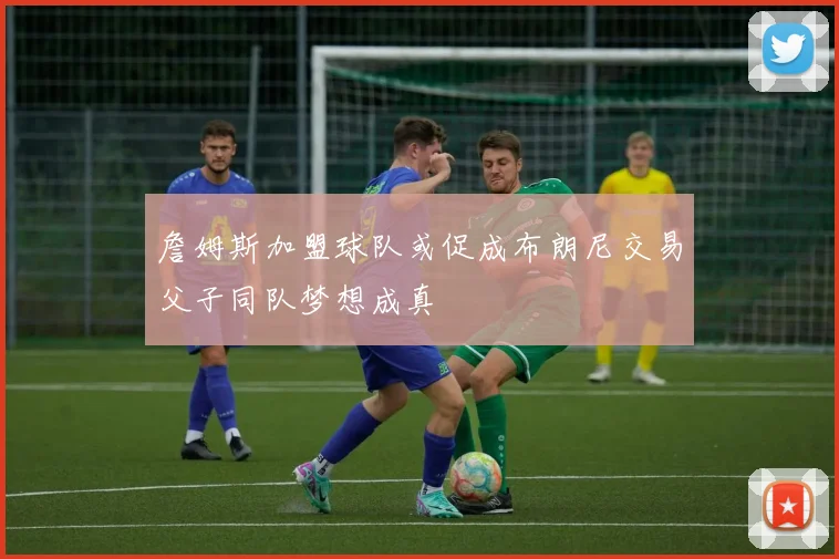 詹姆斯加盟球队或促成布朗尼交易父子同队梦想成真