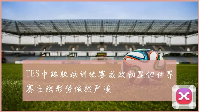 TES中路联动训练赛成效初显但世界赛出线形势依然严峻