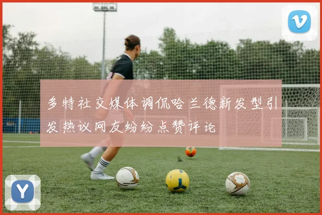 多特社交媒体调侃哈兰德新发型引发热议网友纷纷点赞评论