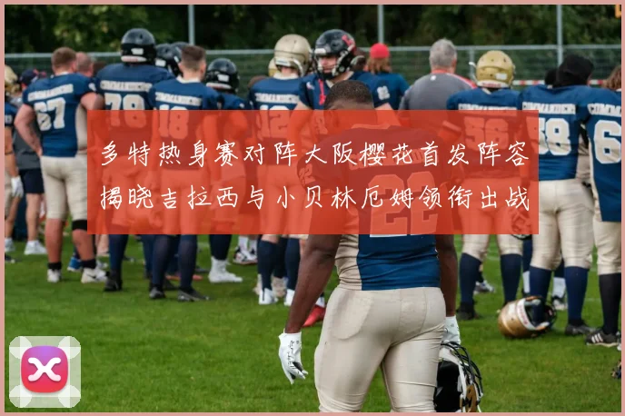 多特热身赛对阵大阪樱花首发阵容揭晓吉拉西与小贝林厄姆领衔出战