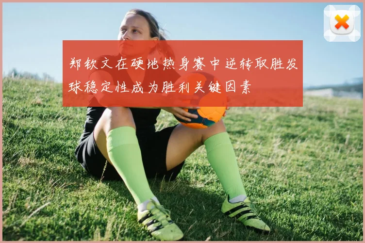 郑钦文在硬地热身赛中逆转取胜发球稳定性成为胜利关键因素
