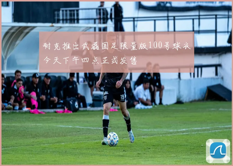 耐克推出武磊国足限量版100号球衣今天下午四点正式发售