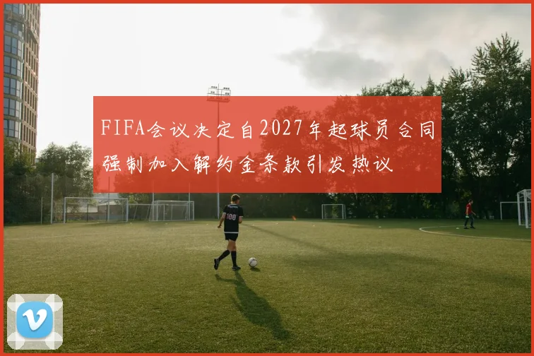 FIFA会议决定自2027年起球员合同强制加入解约金条款引发热议