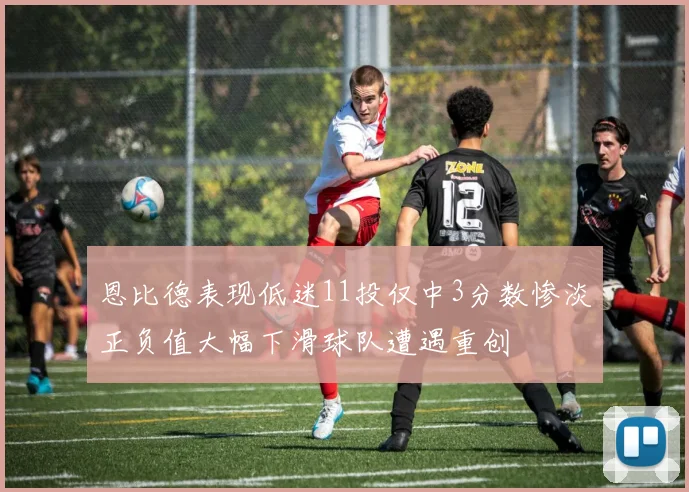 恩比德表现低迷11投仅中3分数惨淡正负值大幅下滑球队遭遇重创
