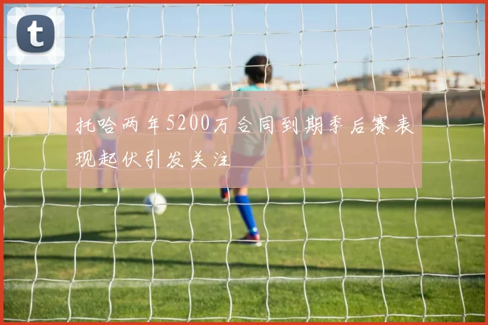 托哈两年5200万合同到期季后赛表现起伏引发关注