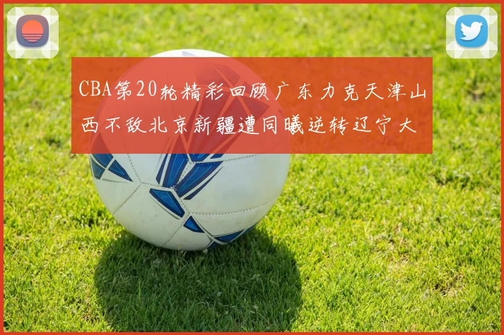 CBA第20轮精彩回顾广东力克天津山西不敌北京新疆遭同曦逆转辽宁大胜四川