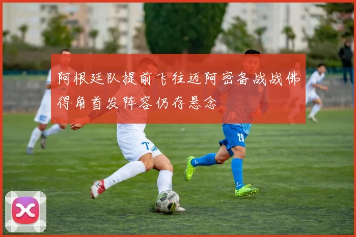 阿根廷队提前飞往迈阿密备战战佛得角首发阵容仍存悬念