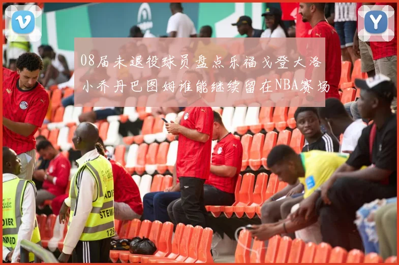 08届未退役球员盘点乐福戈登大洛小乔丹巴图姆谁能继续留在NBA赛场上