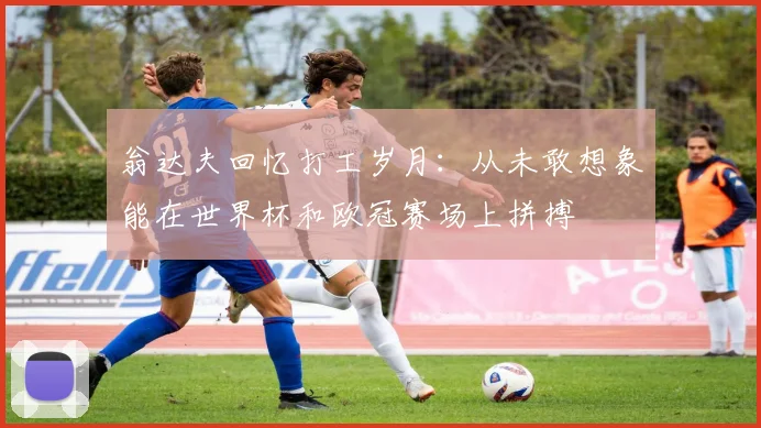 翁达夫回忆打工岁月：从未敢想象能在世界杯和欧冠赛场上拼搏