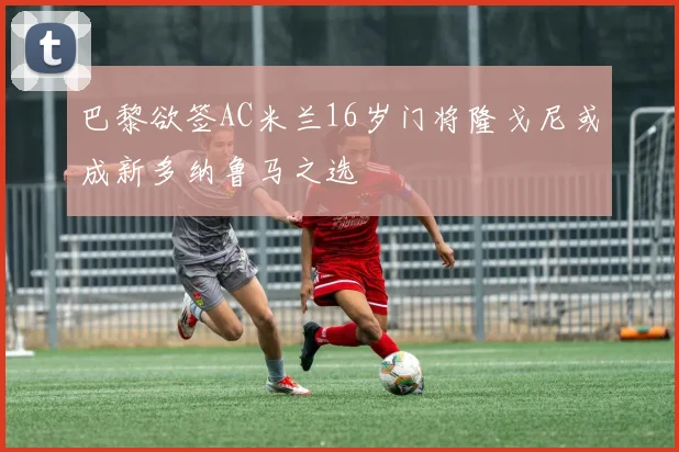 巴黎欲签AC米兰16岁门将隆戈尼或成新多纳鲁马之选