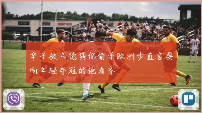 华子被韦德调侃偷学欧洲步直言要向年轻夺冠的他看齐