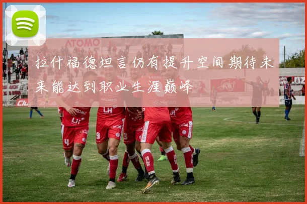 拉什福德坦言仍有提升空间期待未来能达到职业生涯巅峰