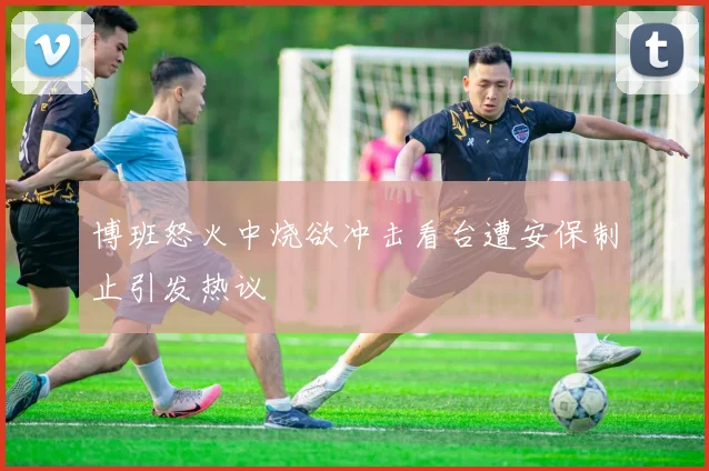 博班怒火中烧欲冲击看台遭安保制止引发热议