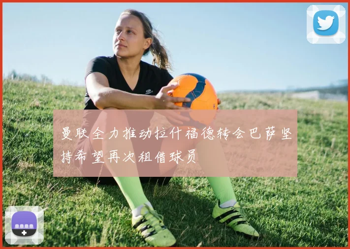 曼联全力推动拉什福德转会巴萨坚持希望再次租借球员