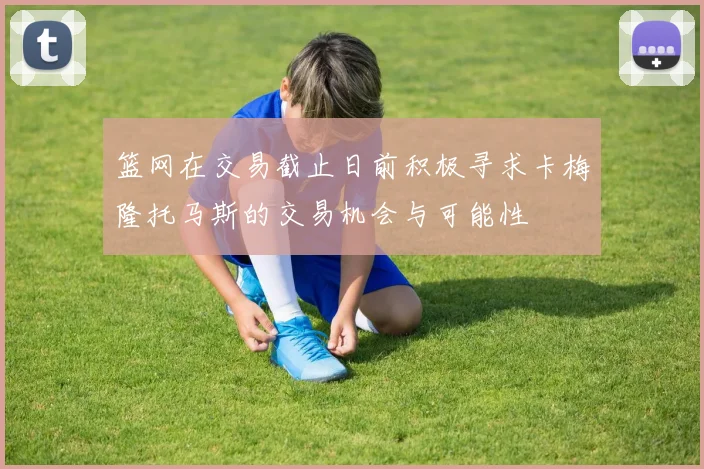 篮网在交易截止日前积极寻求卡梅隆托马斯的交易机会与可能性
