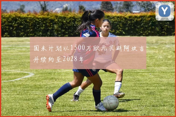 国米计划以1500万欧元买断阿坎吉并续约至2028年