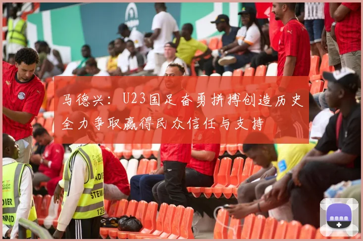 马德兴:U23国足奋勇拼搏创造历史全力争取赢得民众信任与支持