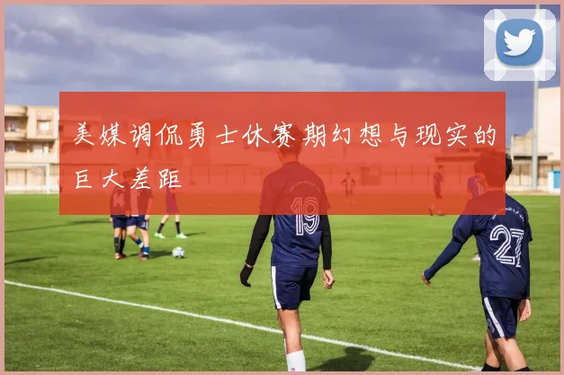 美媒调侃勇士休赛期幻想与现实的巨大差距