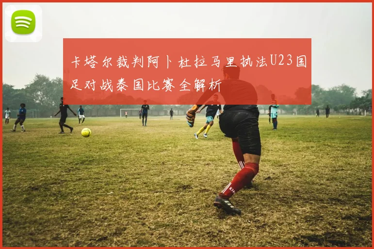 卡塔尔裁判阿卜杜拉马里执法U23国足对战泰国比赛全解析