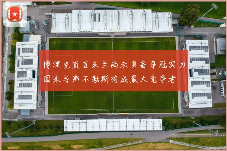 博涅克直言米兰尚未具备争冠实力国米与那不勒斯将成最大竞争者