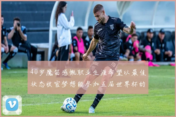 40岁魔笛感慨职业生涯希望以最佳状态收官梦想能参加五届世界杯的壮举