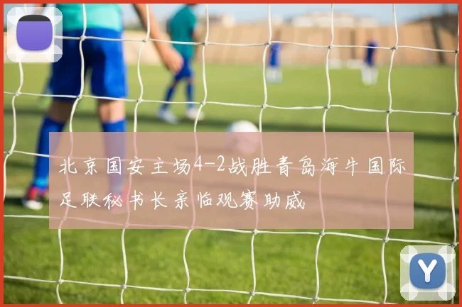 北京国安主场4-2战胜青岛海牛国际足联秘书长亲临观赛助威