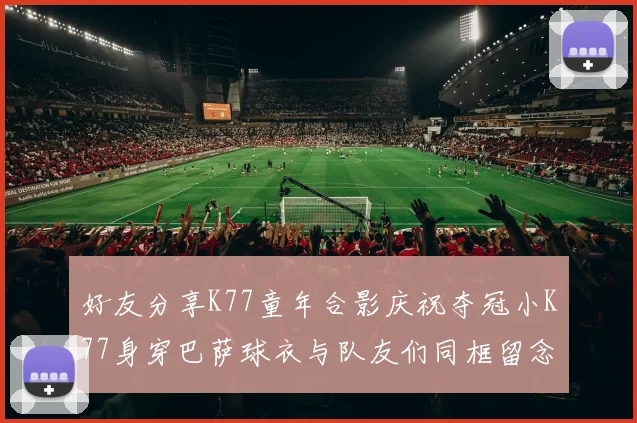 好友分享K77童年合影庆祝夺冠小K77身穿巴萨球衣与队友们同框留念