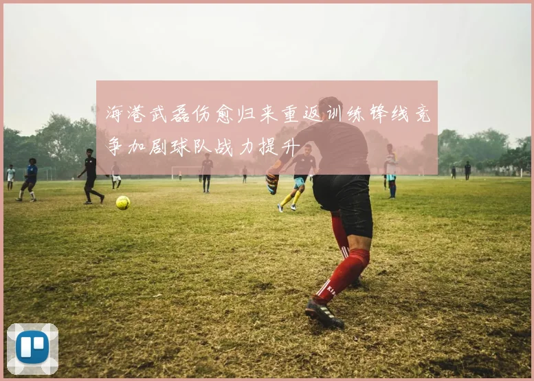 海港武磊伤愈归来重返训练锋线竞争加剧球队战力提升