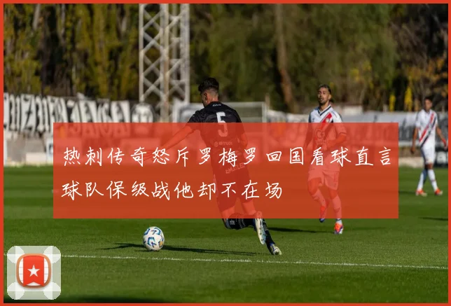 热刺传奇怒斥罗梅罗回国看球直言球队保级战他却不在场