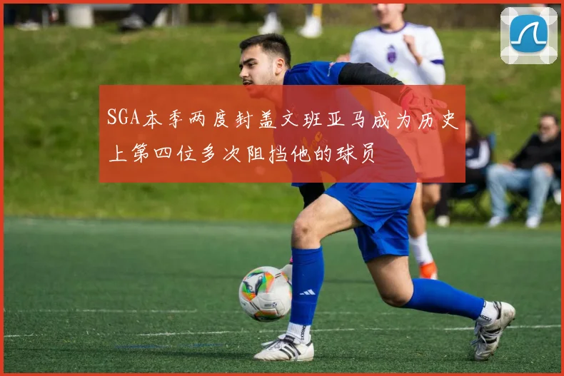 SGA本季两度封盖文班亚马成为历史上第四位多次阻挡他的球员