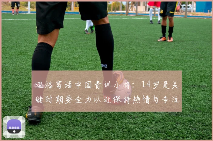 温格寄语中国青训小将：14岁是关键时期要全力以赴保持热情与专注