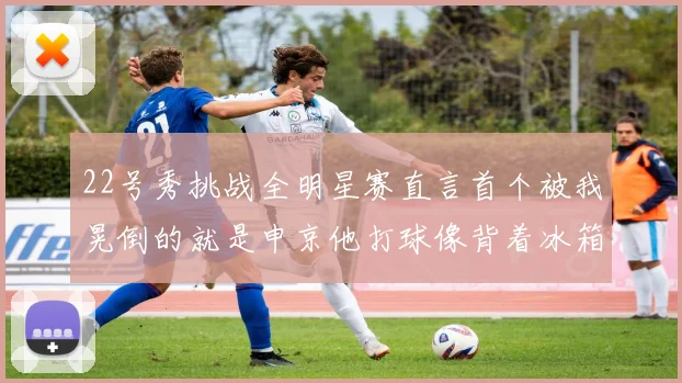 22号秀挑战全明星赛直言首个被我晃倒的就是申京他打球像背着冰箱一样笨重