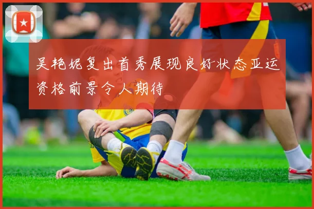 吴艳妮复出首秀展现良好状态亚运资格前景令人期待
